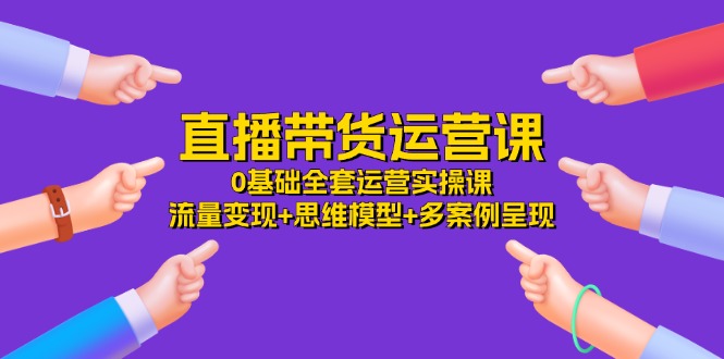 （11513期）直播带货运营课，0基础全套运营实操课 流量变现+思维模型+多案例呈现-34节-LH资源分享网
