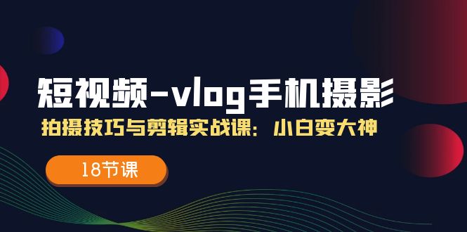 （11518期）短视频-vlog手机摄影：拍摄技巧与剪辑实战课：小白变大神（18节课）-LH资源分享网