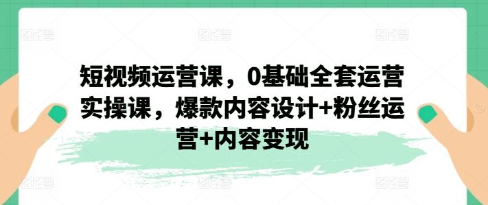短视频运营课，0基础全套运营实操课，爆款内容设计+粉丝运营+内容变现-LH资源分享网