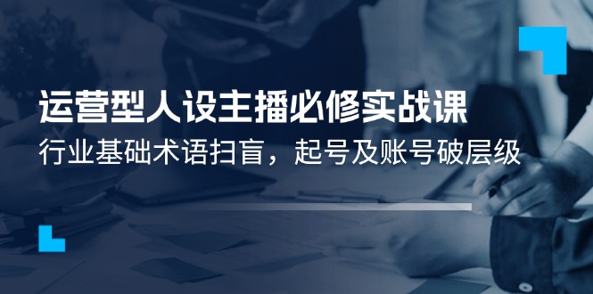 （11605期）运营型·人设主播必修实战课：行业基础术语扫盲，起号及账号破层级-LH资源分享网