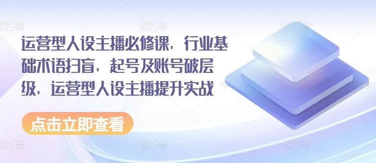 运营型人设主播必修课，行业基础术语扫盲，起号及账号破层级，运营型人设主播提升实战-LH资源分享网