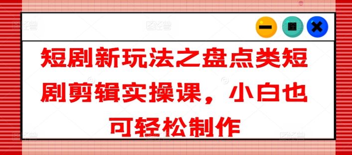 短剧新玩法之盘点类短剧剪辑实操课，小白也可轻松制作-LH资源分享网