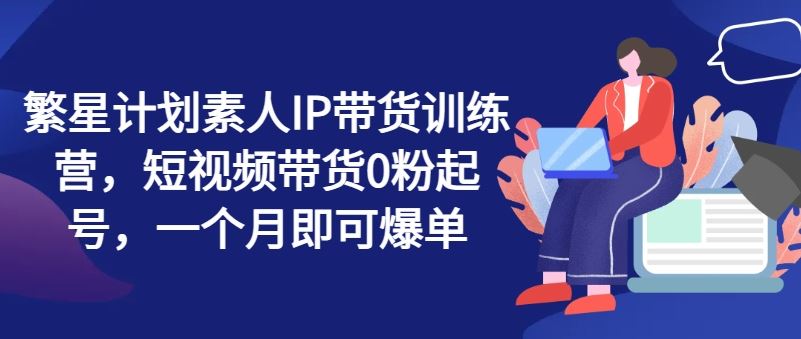 繁星计划素人IP带货训练营，短视频带货0粉起号，一个月即可爆单-LH资源分享网