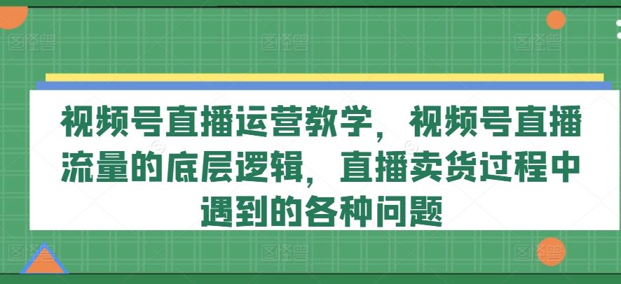 视频号直播运营教学，视频号直播流量的底层逻辑，直播卖货过程中遇到的各种问题-LH资源分享网