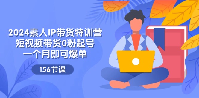 2024素人IP带货特训营，短视频带货0粉起号，一个月即可爆单（156节）-LH资源分享网
