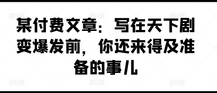 某付费文章：写在天下剧变爆发前，你还来得及准备的事儿-LH资源分享网