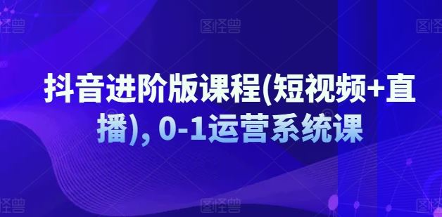 抖音进阶版课程(短视频+直播), 0-1运营系统课-LH资源分享网