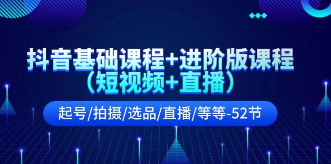 抖音基础课程+进阶版课程（短视频+直播）起号/拍摄/选品/直播/等等（52节）-LH资源分享网
