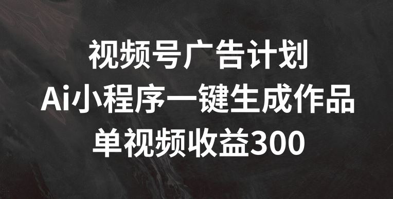 视频号广告计划，AI小程序一键生成作品， 单视频收益300+【揭秘】-LH资源分享网