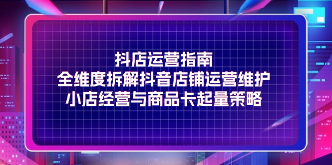 （11799期）抖店运营指南，全维度拆解抖音店铺运营维护，小店经营与商品卡起量策略-LH资源分享网