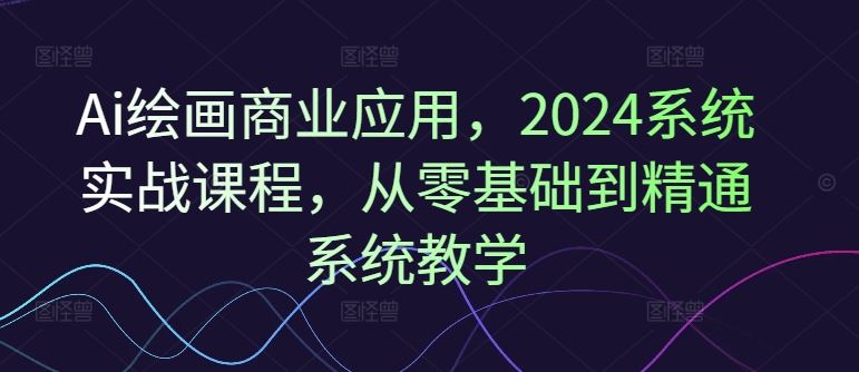 Ai绘画商业应用，2024系统实战课程，从零基础到精通系统教学-LH资源分享网