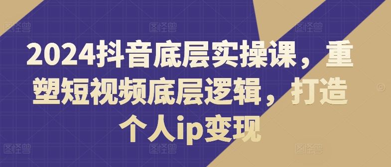 2024抖音底层实操课，​重塑短视频底层逻辑，打造个人ip变现-LH资源分享网