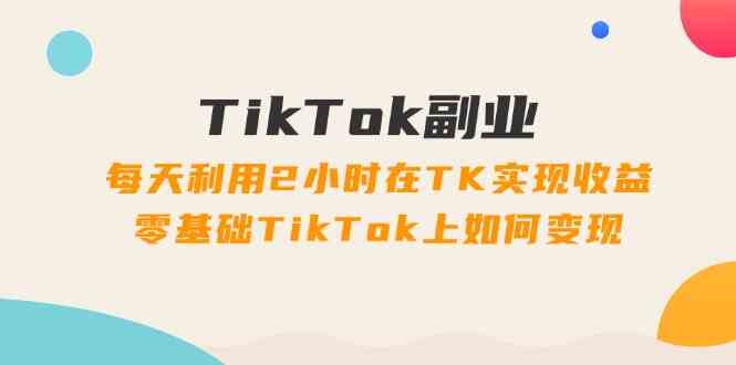 TikTok副业课：每天利用2小时在TK实现收益，零基础TikTok上如何变现（34节）-LH资源分享网