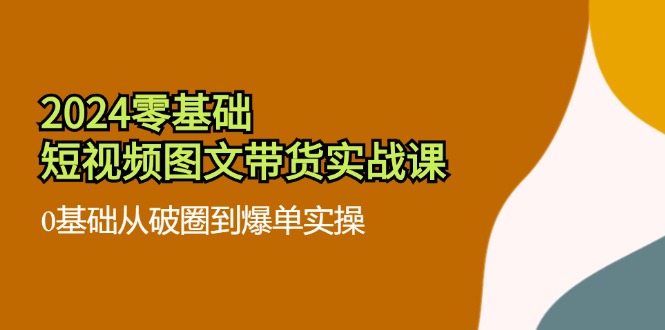 （11878期）2024零基础·短视频图文带货实战课：0基础从破圈到爆单实操（35节课）-LH资源分享网