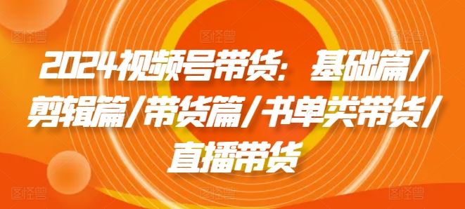 2024视频号带货：基础篇/剪辑篇/带货篇/书单类带货/直播带货-LH资源分享网