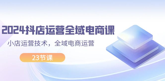 （11898期）2024抖店运营-全域电商课，小店运营技术，全域电商运营（23节课）-LH资源分享网