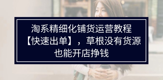 （11937期）淘系精细化铺货运营教程【快速出单】，草根没有货源，也能开店挣钱-LH资源分享网