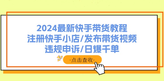 （11938期）2024最新快手带货教程：注册快手小店/发布带货视频/违规申诉/日爆千单-LH资源分享网