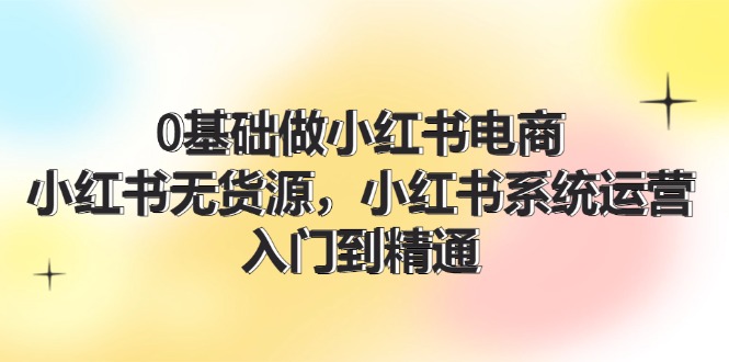 0基础做小红书电商，小红书无货源系统运营，入门到精通 (70节)-LH资源分享网