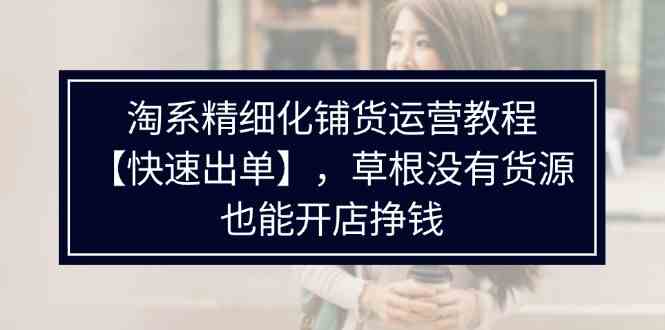淘系精细化铺货运营教程，普通人没有货源也能快速开店出单挣钱（538节）-LH资源分享网