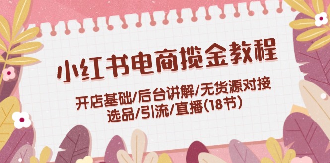 （12063期）小红书电商揽金教程：开店基础/后台讲解/无货源对接/选品/引流/直播(18节)-LH资源分享网