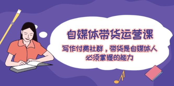 自媒体带货运营课：写作付费社群，带货是自媒体人必须掌握的能力-LH资源分享网