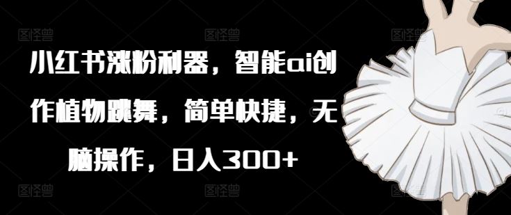小红书涨粉利器，智能ai创作植物跳舞，简单快捷，无脑操作，日入300+-LH资源分享网