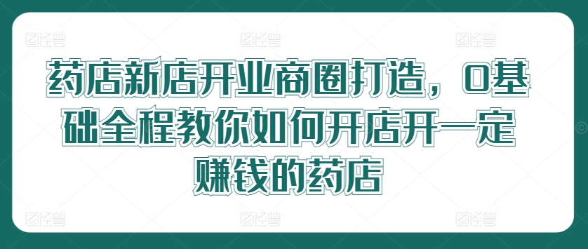 药店新店开业商圈打造，0基础全程教你如何开店开一定赚钱的药店-LH资源分享网