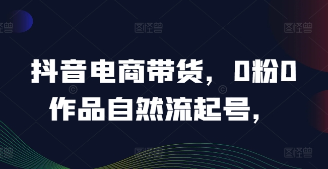 抖音电商带货，0粉0作品自然流起号，热销20多万人的抖音课程的经验分享-LH资源分享网