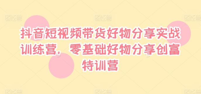 抖音短视频带货好物分享实战训练营，零基础好物分享创富特训营-LH资源分享网