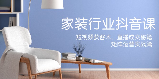 家装抖音课：短视频获客术，直播成交秘籍，矩阵运营实战篇-LH资源分享网