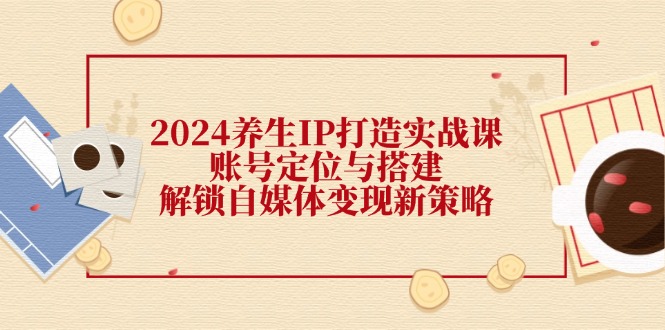 （12259期）2024养生IP打造实战课：账号定位与搭建，解锁自媒体变现新策略-LH资源分享网