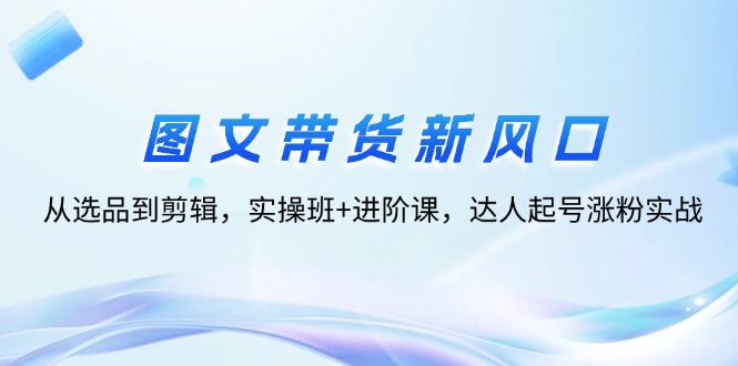 （12306期）图文带货新风口：从选品到剪辑，实操班+进阶课，达人起号涨粉实战-LH资源分享网