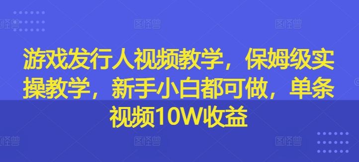 游戏发行人视频教学，保姆级实操教学，新手小白都可做，单条视频10W收益-LH资源分享网