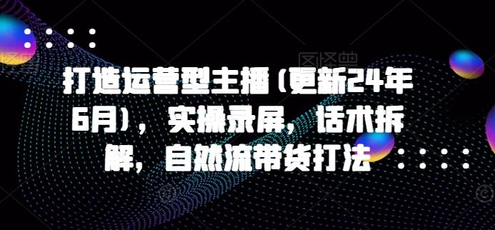 打造运营型主播(更新24年9月)，实操录屏，话术拆解，自然流带货打法-LH资源分享网
