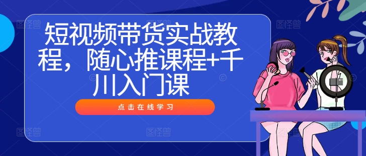 短视频带货实战教程，随心推课程+千川入门课-LH资源分享网