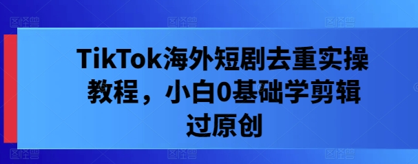TikTok海外短剧去重实操教程，小白0基础学剪辑过原创-LH资源分享网