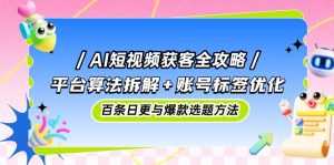 AI短视频获客全攻略：平台算法拆解+账号标签优化，百条日更与爆款选题方法-LH资源分享网