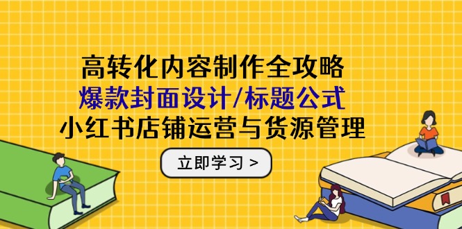 高转化内容制作全攻略：爆款封面设计/标题公式，小红书店铺运营与货源管理-LH资源分享网