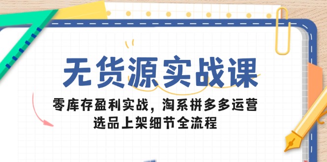 无货源实战课：零库存盈利实战，淘系拼多多运营，选品上架细节全流程-LH资源分享网