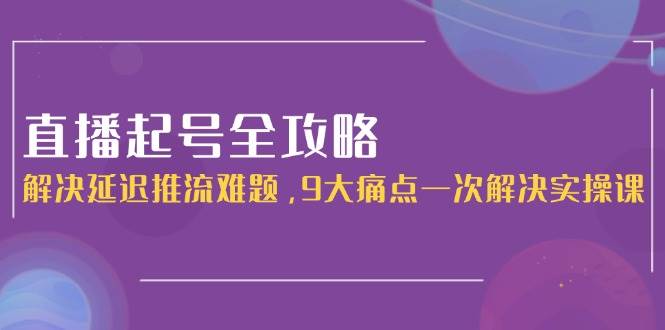 直播起号全攻略：解决延迟推流难题，9大痛点一次解决实操课-LH资源分享网