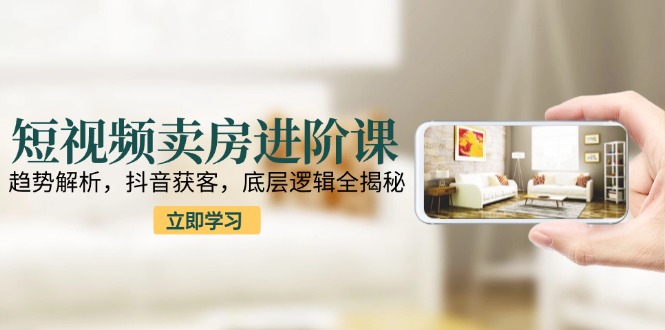短视频卖房进阶课：趋势解析，抖音获客，底层逻辑全揭秘-LH资源分享网