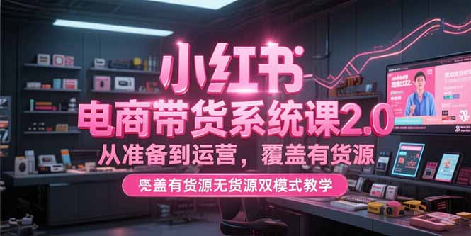 小红书电商带货系统课2.0，从准备到运营，覆盖有货源无货源双模式教学-LH资源分享网