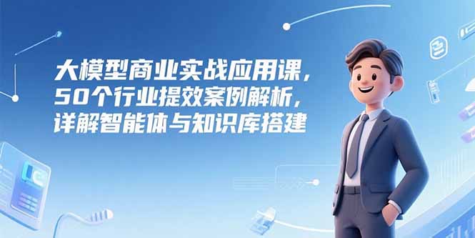大模型商业实战应用课，50个行业提效案例解析，详解智能体与知识库搭建-LH资源分享网