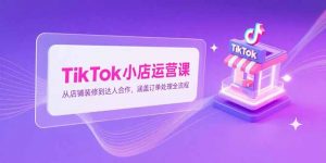 TikTok小店运营课，从店铺装修到达人合作，涵盖订单处理全流程-LH资源分享网