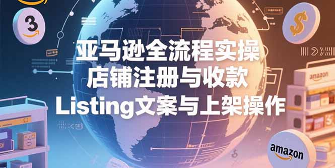 亚马逊全流程实操，店铺注册与收款，Listing文案与上架操作-LH资源分享网