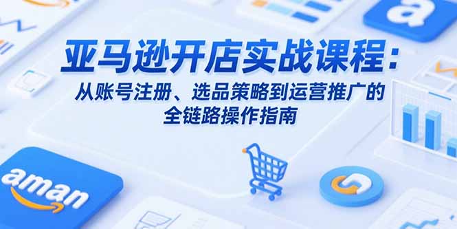 亚马逊开店实战课程：从账号注册、选品策略到运营推广的全链路操作指南-LH资源分享网