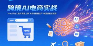 AI+跨境电商实战:Temu平台入驻与商品上架 AI设计批量生产 物流质检全流程-LH资源分享网