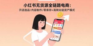 小红书无货源全链路电商：开店选品/内容制作/零库存+高转化轻资产模式-LH资源分享网
