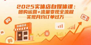 2025实体店自媒体课：团购运营+流量变现全流程，实现月均订单过万-LH资源分享网